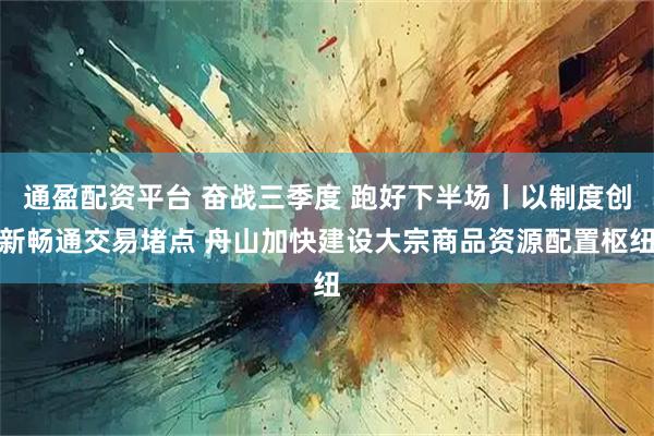 通盈配资平台 奋战三季度 跑好下半场丨以制度创新畅通交易堵点 舟山加快建设大宗商品资源配置枢纽