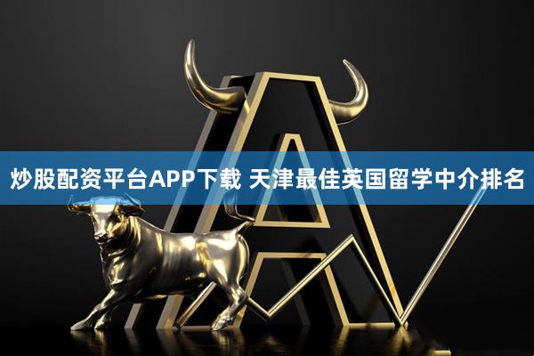 炒股配资平台APP下载 天津最佳英国留学中介排名