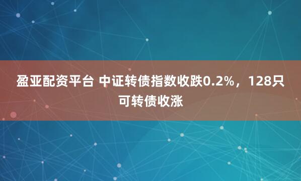 盈亚配资平台 中证转债指数收跌0.2%，128只可转债收涨