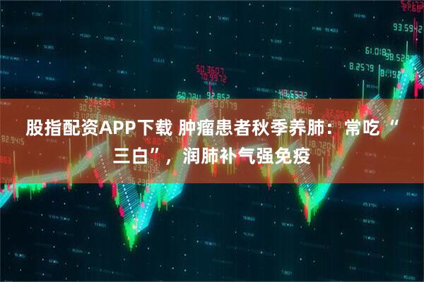 股指配资APP下载 肿瘤患者秋季养肺：常吃 “三白”，润肺补气强免疫