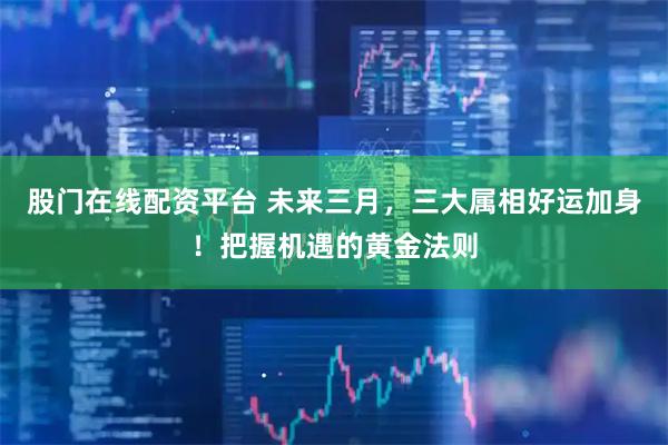 股门在线配资平台 未来三月，三大属相好运加身！把握机遇的黄金法则