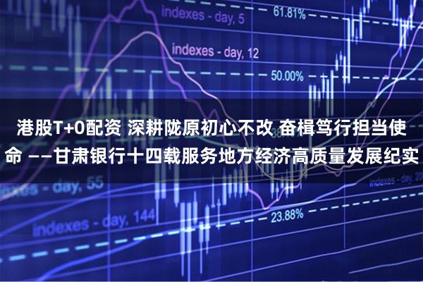 港股T+0配资 深耕陇原初心不改 奋楫笃行担当使命 ——甘肃银行十四载服务地方经济高质量发展纪实