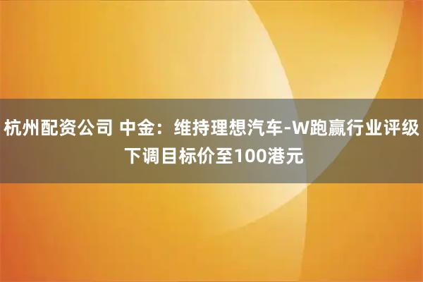 杭州配资公司 中金：维持理想汽车-W跑赢行业评级 下调目标价至100港元