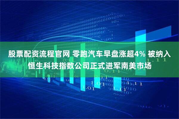 股票配资流程官网 零跑汽车早盘涨超4% 被纳入恒生科技指数公司正式进军南美市场