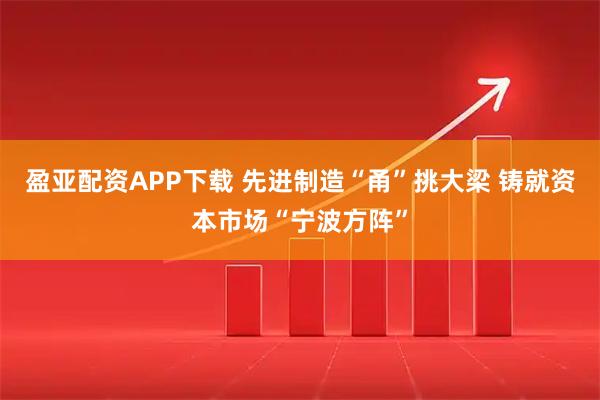 盈亚配资APP下载 先进制造“甬”挑大梁 铸就资本市场“宁波方阵”