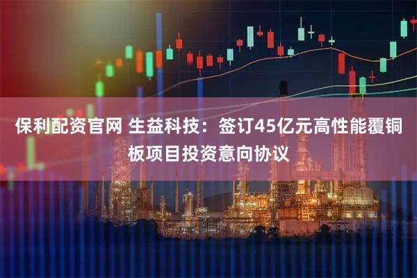 保利配资官网 生益科技：签订45亿元高性能覆铜板项目投资意向协议