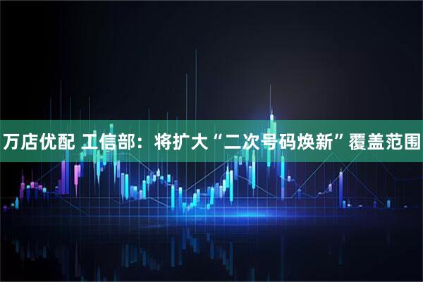 万店优配 工信部：将扩大“二次号码焕新”覆盖范围