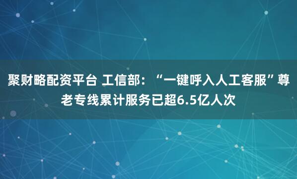 聚财略配资平台 工信部：“一键呼入人工客服”尊老专线累计服务已超6.5亿人次