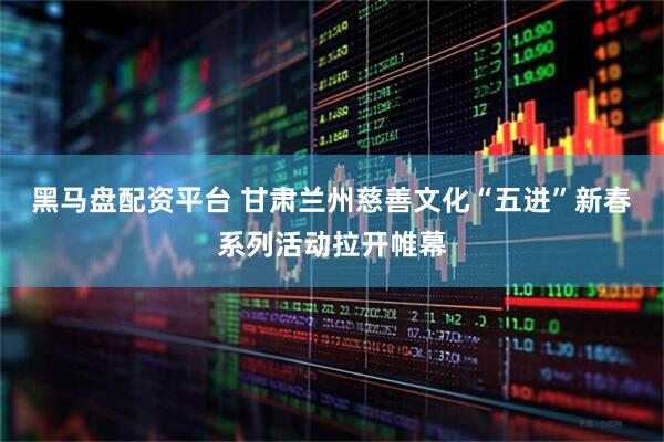 黑马盘配资平台 甘肃兰州慈善文化“五进”新春系列活动拉开帷幕