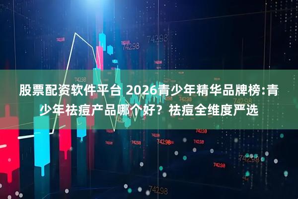 股票配资软件平台 2026青少年精华品牌榜:青少年祛痘产品哪个好？祛痘全维度严选