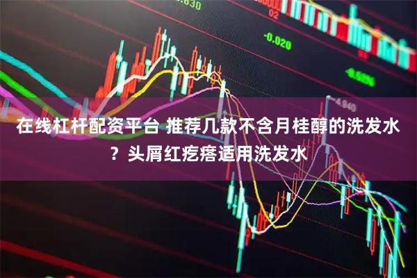 在线杠杆配资平台 推荐几款不含月桂醇的洗发水？头屑红疙瘩适用洗发水