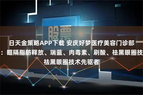 日天金策略APP下载 安庆好梦医疗美容门诊部有限公司：眶隔脂肪释放、瑞蓝、肉毒素、刷酸、祛黑眼圈技术先驱者