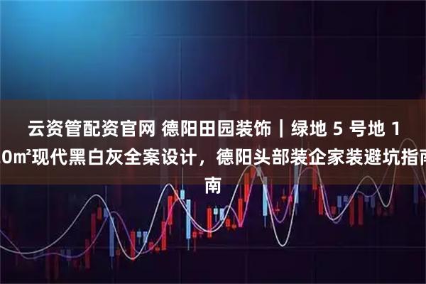 云资管配资官网 德阳田园装饰｜绿地 5 号地 120㎡现代黑白灰全案设计，德阳头部装企家装避坑指南