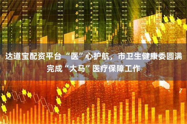 达道宝配资平台 “医”心护航，市卫生健康委圆满完成“大马”医疗保障工作