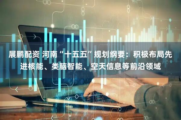 展鹏配资 河南“十五五”规划纲要：积极布局先进核能、类脑智能、空天信息等前沿领域