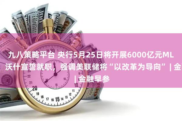 九八策略平台 央行5月25日将开展6000亿元MLF操作；沃什宣誓就职，强调美联储将“以改革为导向” | 金融早参