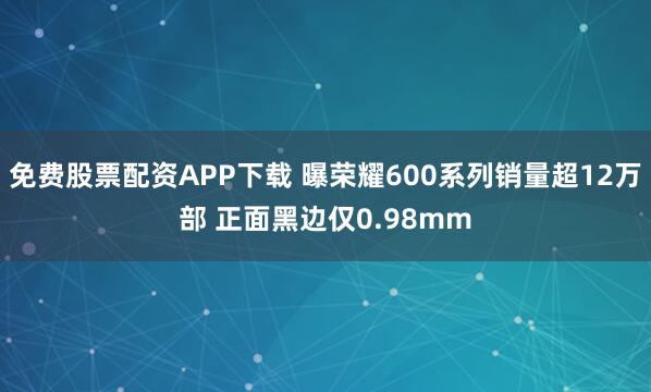 免费股票配资APP下载 曝荣耀600系列销量超12万部 正面黑边仅0.98mm