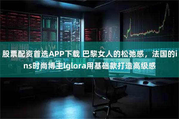 股票配资首选APP下载 巴黎女人的松弛感，法国的ins时尚博主lglora用基础款打造高级感