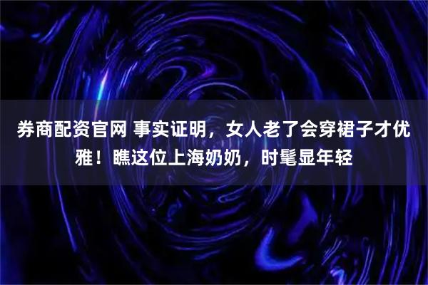 券商配资官网 事实证明，女人老了会穿裙子才优雅！瞧这位上海奶奶，时髦显年轻