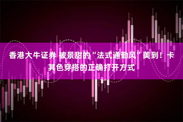 香港大牛证券 被景甜的“法式通勤风”美到！卡其色穿搭的正确打开方式